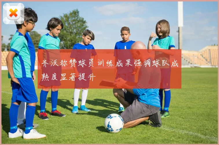 齐沃称赞球员训练成果强调球队成熟度显著提升