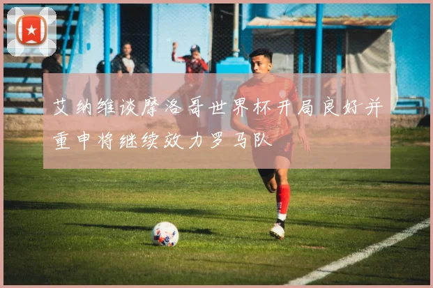 艾纳维谈摩洛哥世界杯开局良好并重申将继续效力罗马队