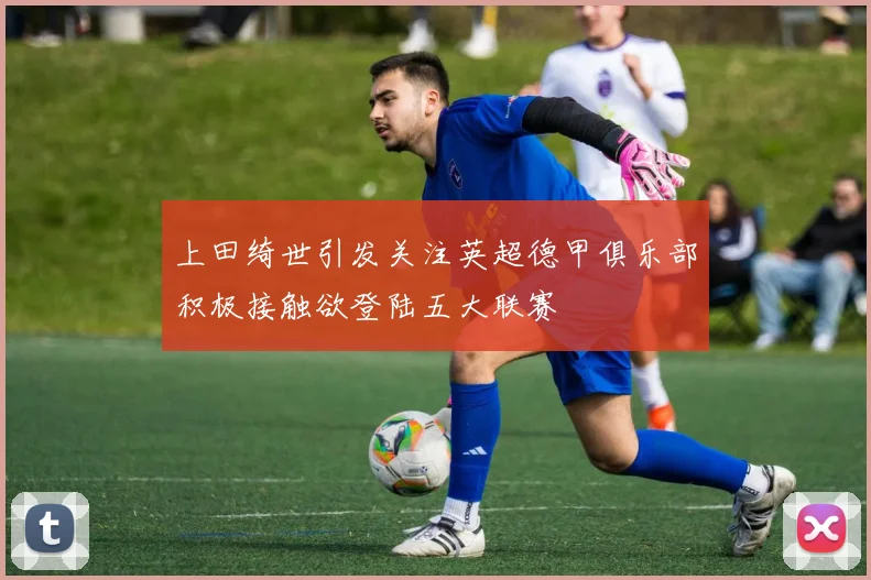 上田绮世引发关注英超德甲俱乐部积极接触欲登陆五大联赛