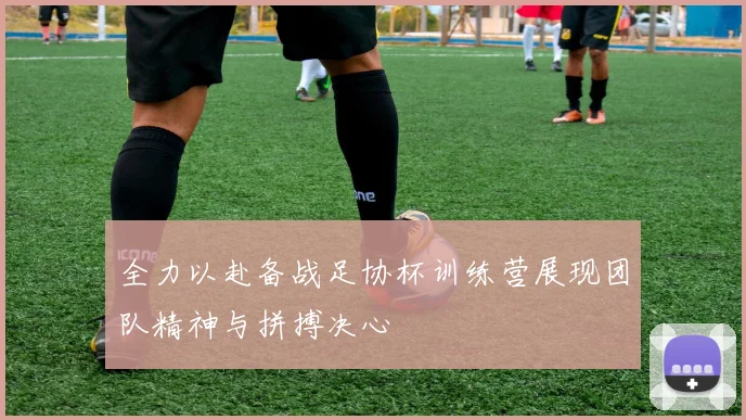 全力以赴备战足协杯训练营展现团队精神与拼搏决心