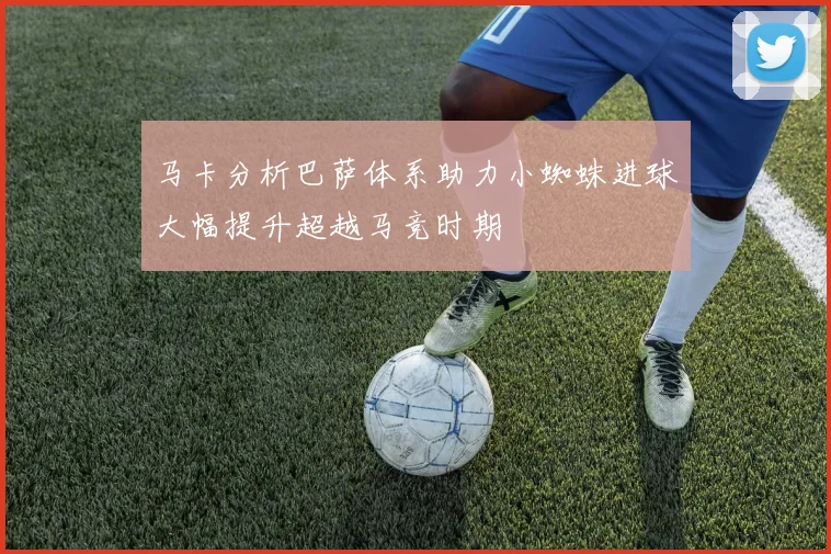 马卡分析巴萨体系助力小蜘蛛进球大幅提升超越马竞时期