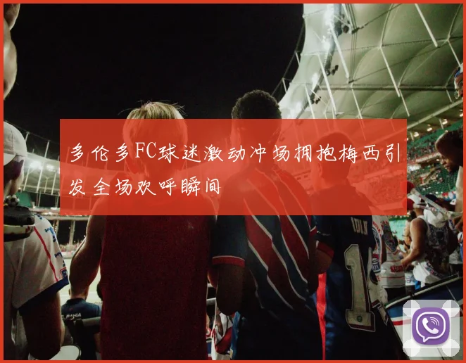 多伦多FC球迷激动冲场拥抱梅西引发全场欢呼瞬间