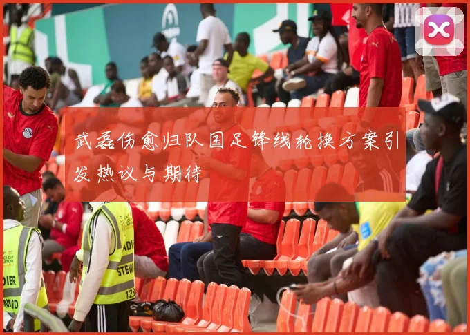 武磊伤愈归队国足锋线轮换方案引发热议与期待