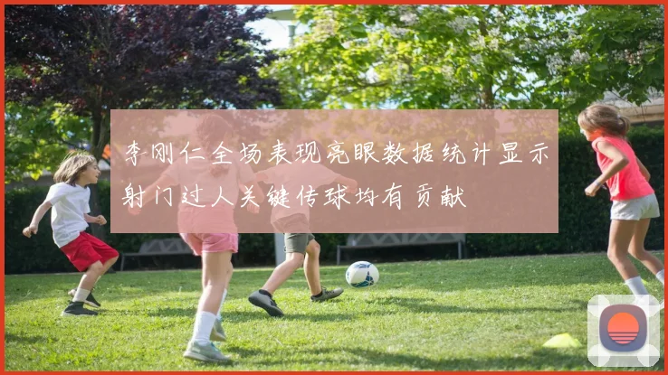 李刚仁全场表现亮眼数据统计显示射门过人关键传球均有贡献