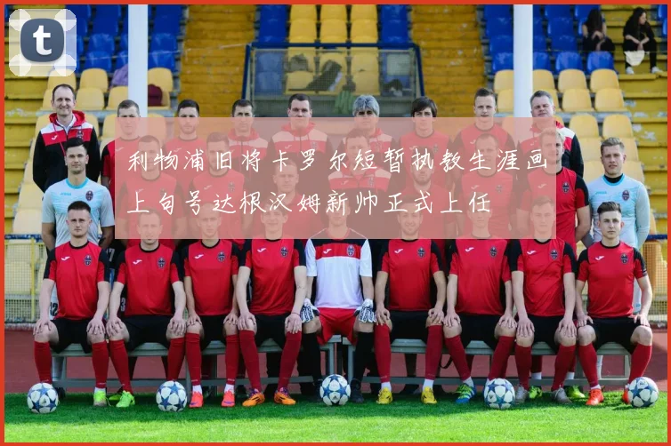 利物浦旧将卡罗尔短暂执教生涯画上句号达根汉姆新帅正式上任