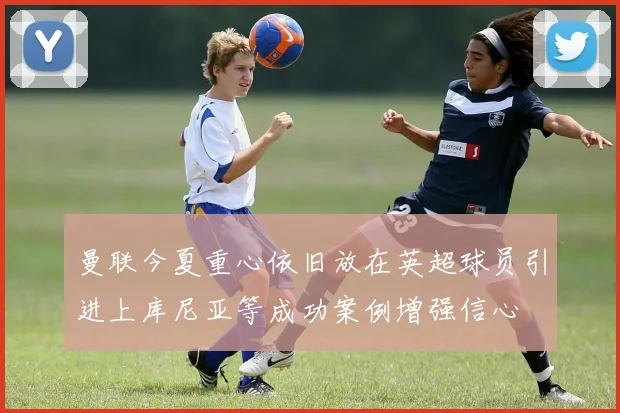 曼联今夏重心依旧放在英超球员引进上库尼亚等成功案例增强信心
