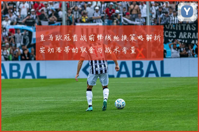 皇马欧冠首战前锋线轮换策略解析安切洛蒂的取舍与战术考量