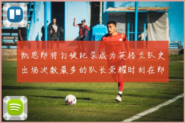 凯恩即将打破纪录成为英格兰队史出场次数最多的队长荣耀时刻在即