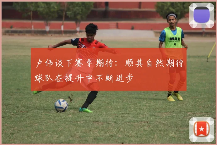 卢伟谈下赛季期待：顺其自然期待球队在提升中不断进步