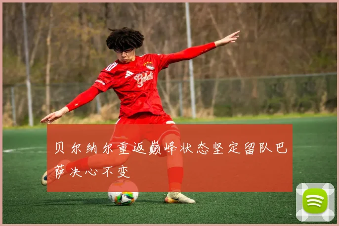 贝尔纳尔重返巅峰状态坚定留队巴萨决心不变