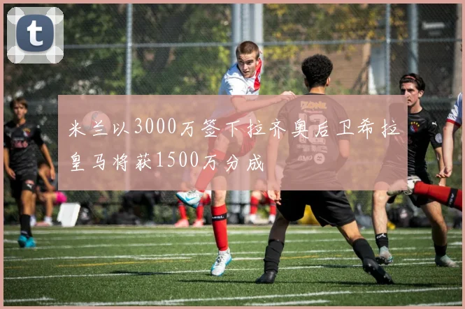 米兰以3000万签下拉齐奥后卫希拉皇马将获1500万分成