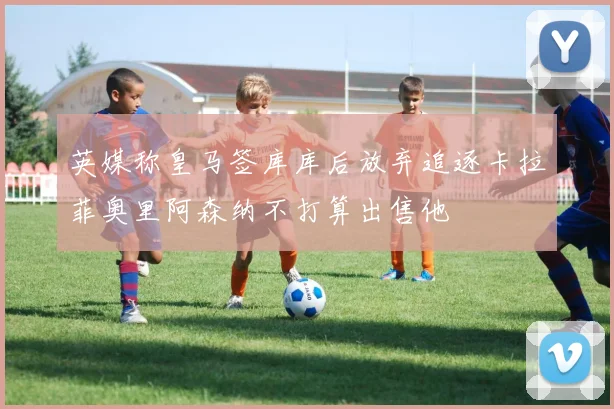 英媒称皇马签库库后放弃追逐卡拉菲奥里阿森纳不打算出售他