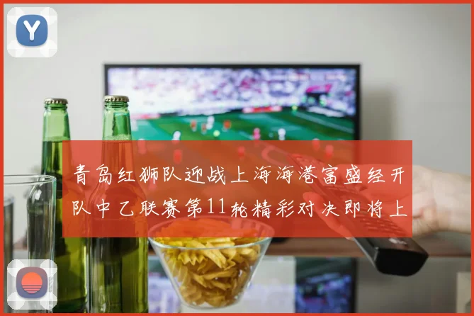 青岛红狮队迎战上海海港富盛经开队中乙联赛第11轮精彩对决即将上演