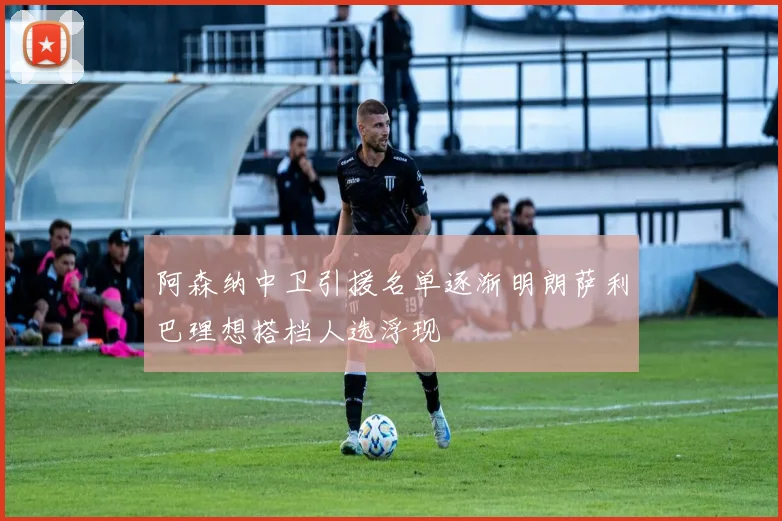 阿森纳中卫引援名单逐渐明朗萨利巴理想搭档人选浮现