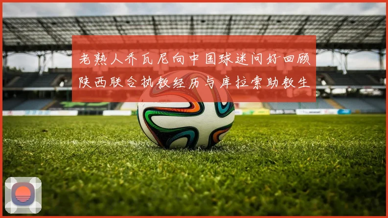 老熟人乔瓦尼向中国球迷问好回顾陕西联合执教经历与库拉索助教生活