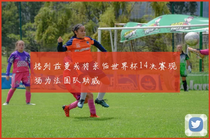 格列兹曼或将亲临世界杯14决赛现场为法国队助威