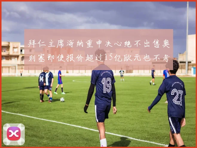 拜仁主席海纳重申决心绝不出售奥利塞即使报价超过15亿欧元也不考虑
