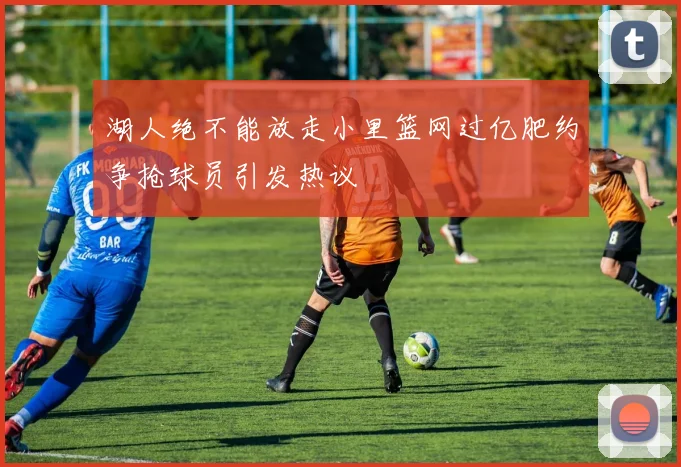 湖人绝不能放走小里篮网过亿肥约争抢球员引发热议