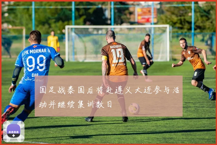 国足战泰国后将赴遵义大连参与活动并继续集训数日