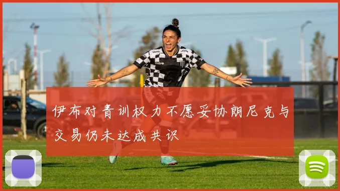 伊布对青训权力不愿妥协朗尼克与交易仍未达成共识