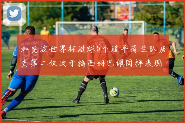 加克波世界杯进球6个追平荷兰队历史第二仅次于梅西姆巴佩同样表现出色