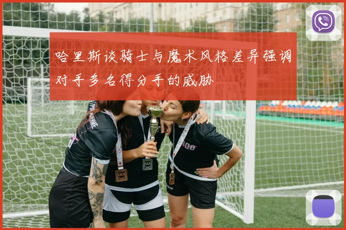 哈里斯谈骑士与魔术风格差异强调对手多名得分手的威胁