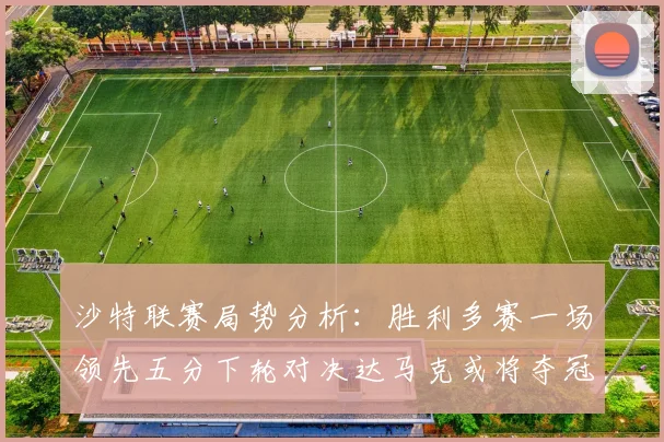沙特联赛局势分析：胜利多赛一场领先五分下轮对决达马克或将夺冠