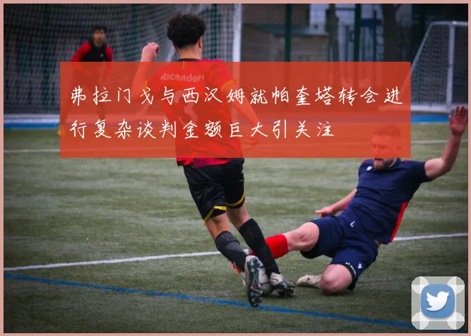 弗拉门戈与西汉姆就帕奎塔转会进行复杂谈判金额巨大引关注