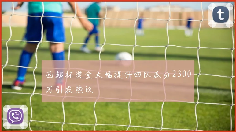 西超杯奖金大幅提升四队瓜分2300万引发热议