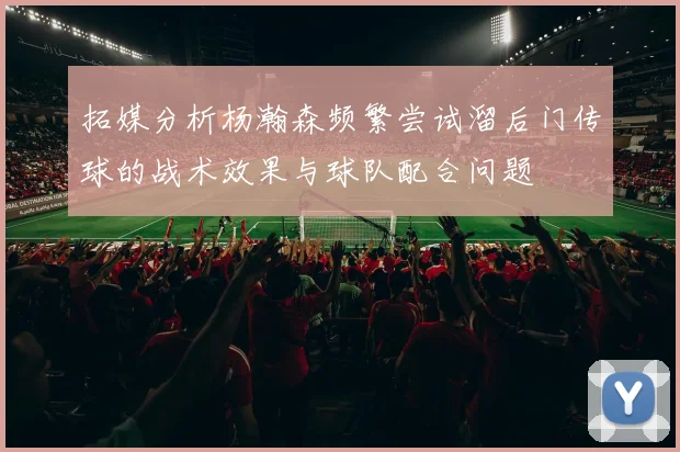 拓媒分析杨瀚森频繁尝试溜后门传球的战术效果与球队配合问题
