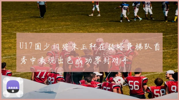 U17国少门将朱玉轩在赫塔费梯队首秀中表现出色成功零封对手