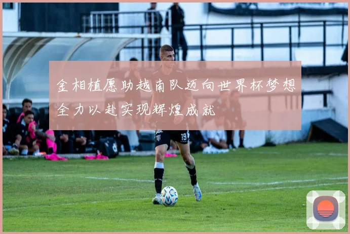 金相植愿助越南队迈向世界杯梦想全力以赴实现辉煌成就